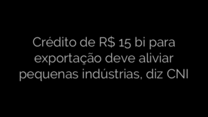 ​Crédito de R$ 15 bi para exportação deve aliviar pequenas indústrias, diz CNI 